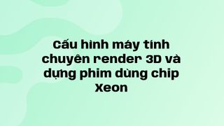 Cấu hình máy tính chuyên render 3D và dựng phim dùng chip Xeon