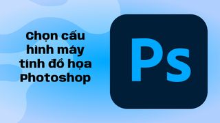 Chọn cấu hình máy tính đồ họa Photoshop