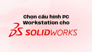 Chọn cấu hình PC Workstation cho SOLIDWORKS